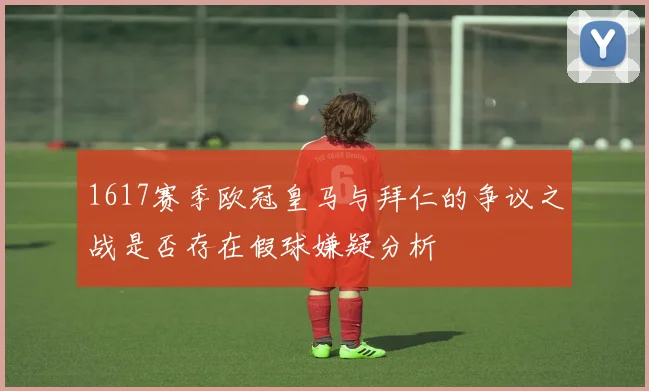 1617赛季欧冠皇马与拜仁的争议之战是否存在假球嫌疑分析