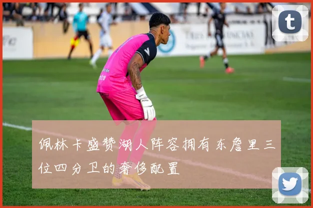 佩林卡盛赞湖人阵容拥有东詹里三位四分卫的奢侈配置