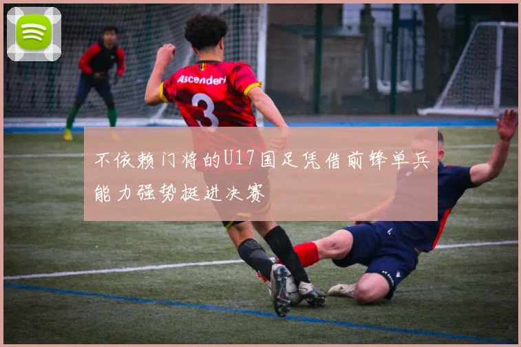 不依赖门将的U17国足凭借前锋单兵能力强势挺进决赛