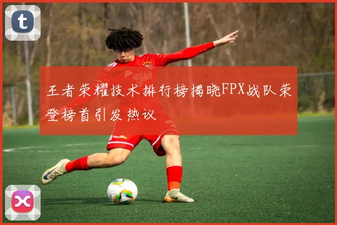 王者荣耀技术排行榜揭晓FPX战队荣登榜首引发热议
